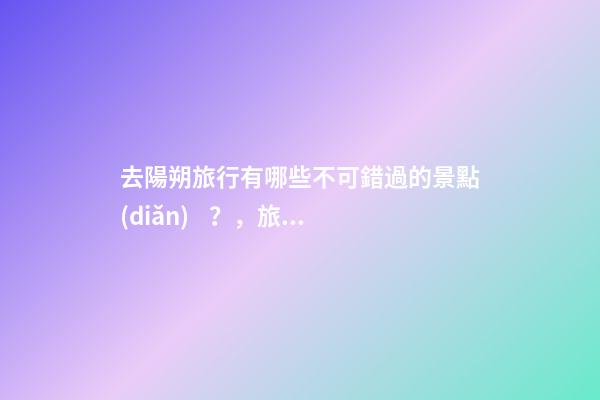 去陽朔旅行有哪些不可錯過的景點(diǎn)？，旅游攻略